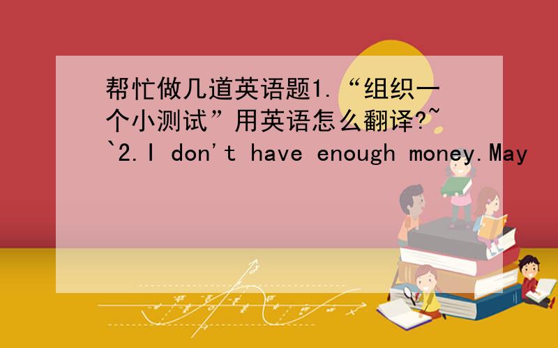 帮忙做几道英语题1.“组织一个小测试”用英语怎么翻译?~`2.I don't have enough money.May