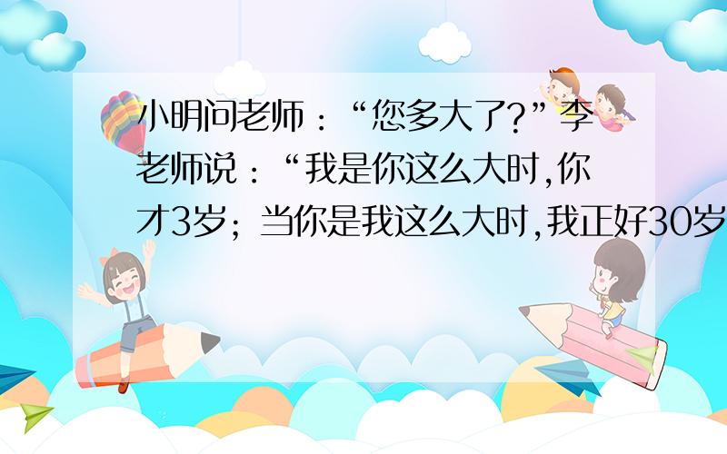 小明问老师：“您多大了?”李老师说：“我是你这么大时,你才3岁；当你是我这么大时,我正好30岁.”你知
