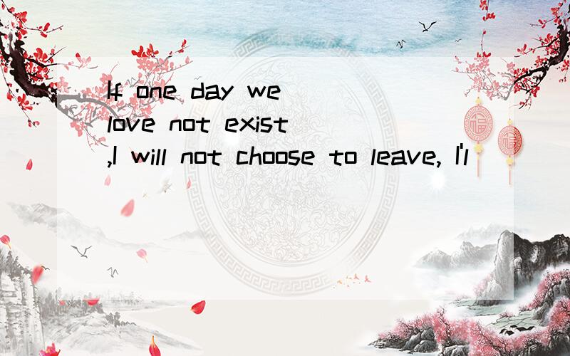 If one day we love not exist,I will not choose to leave, I'l