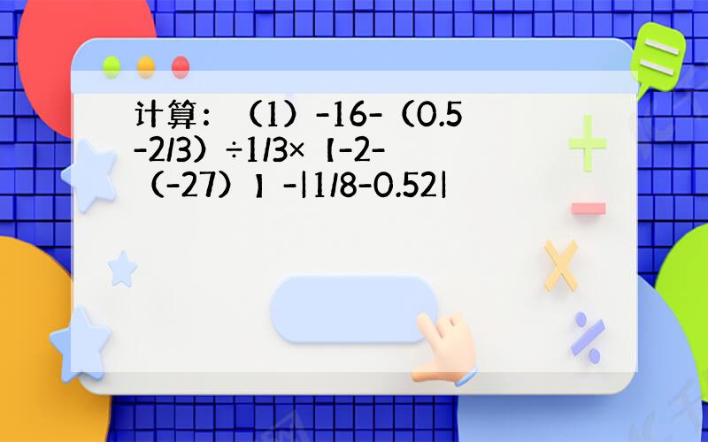 计算：（1）-16-（0.5-2/3）÷1/3×【-2-（-27）】-|1/8-0.52|