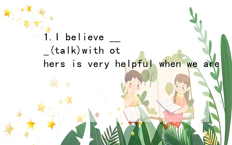 1.I believe ___(talk)with others is very helpful when we are