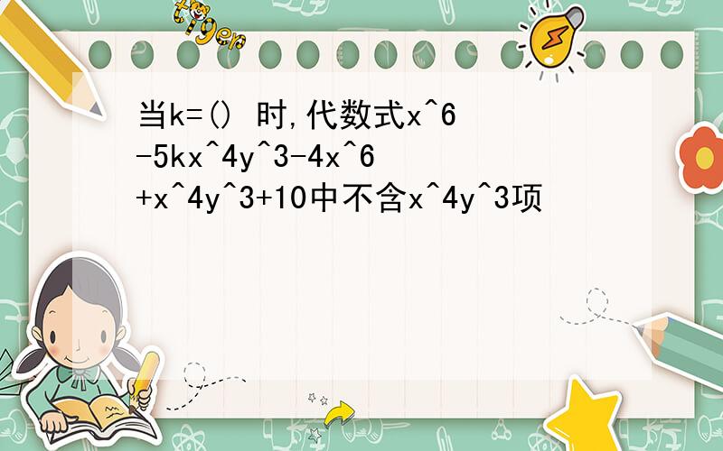 当k=() 时,代数式x^6-5kx^4y^3-4x^6+x^4y^3+10中不含x^4y^3项