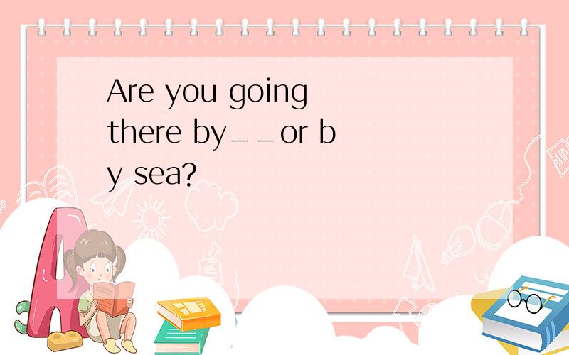 Are you going there by__or by sea?