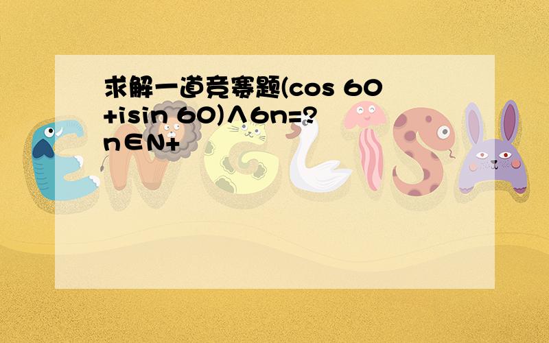 求解一道竞赛题(cos 60+isin 60)∧6n=?n∈N+