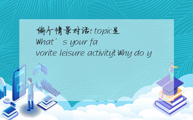 编个情景对话!topic是 What’s your favorite leisure activity?Why do y