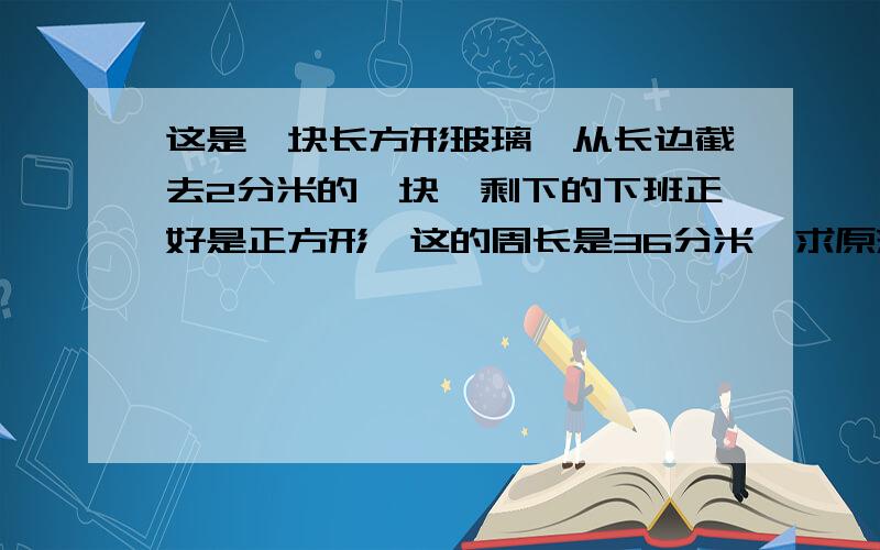 这是一块长方形玻璃,从长边截去2分米的一块,剩下的下班正好是正方形,这的周长是36分米,求原来玻璃的周