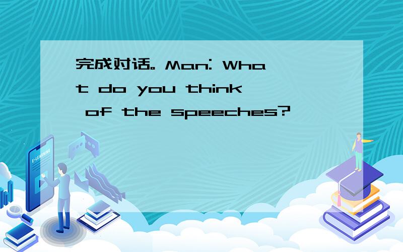 完成对话。 Man: What do you think of the speeches?