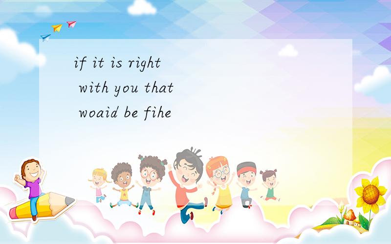 if it is right with you that woaid be fihe