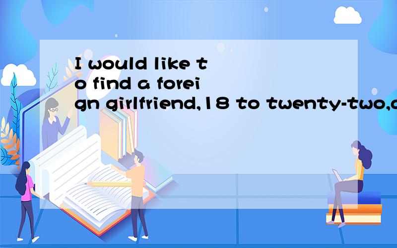 I would like to find a foreign girlfriend,18 to twenty-two,d