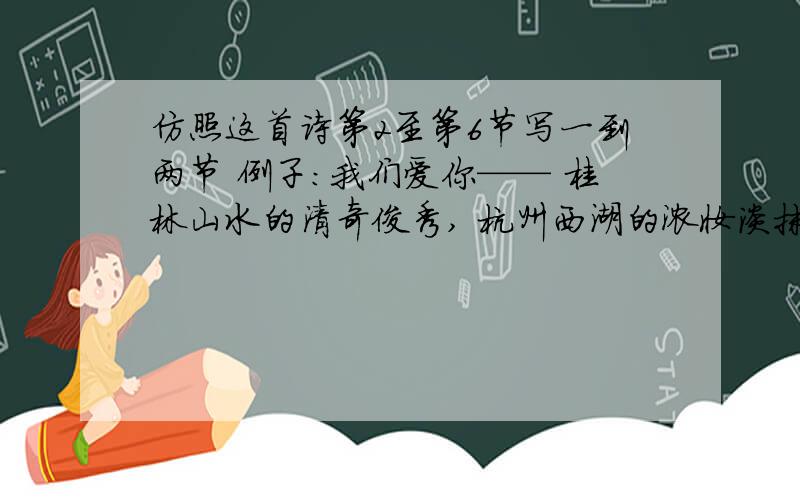 仿照这首诗第2至第6节写一到两节 例子:我们爱你—— 桂林山水的清奇俊秀, 杭州西湖的浓妆淡抹, 黄山、庐