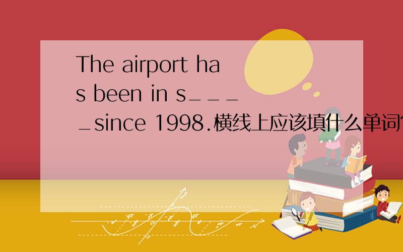 The airport has been in s____since 1998.横线上应该填什么单词?