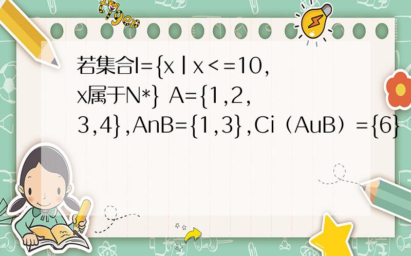 若集合I={x|x＜=10,x属于N*} A={1,2,3,4},AnB={1,3},Ci（AuB）={6} 求：（1）