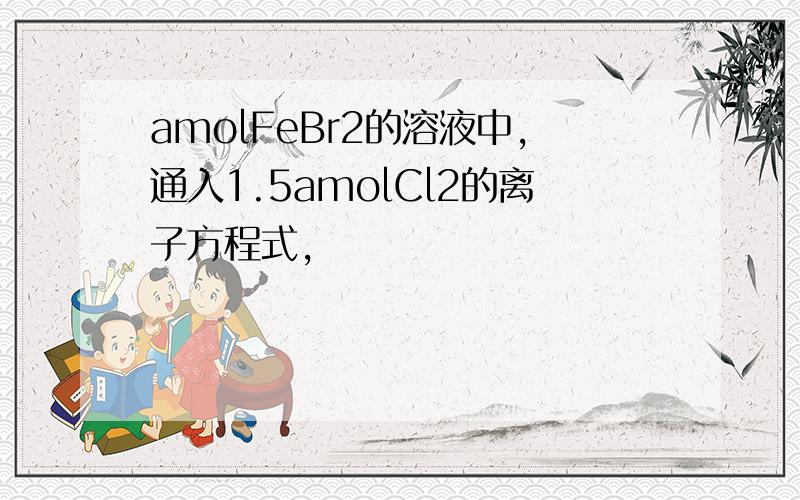 amolFeBr2的溶液中,通入1.5amolCl2的离子方程式,