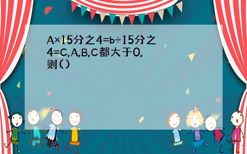 A×15分之4=b÷15分之4=C,A,B,C都大于0,则()