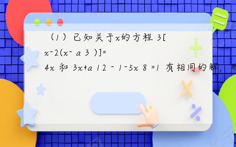 （1）已知关于x的方程 3[x-2(x- a 3 )]=4x 和 3x+a 12 - 1-5x 8 =1 有相同的解，那