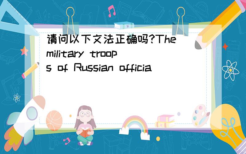 请问以下文法正确吗?The military troops of Russian officia