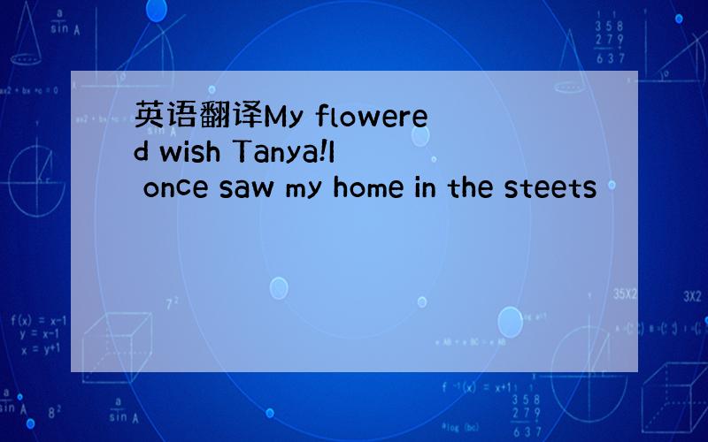 英语翻译My flowered wish Tanya!I once saw my home in the steets