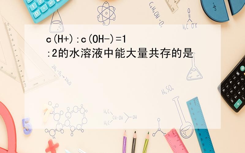 c(H+):c(OH-)=1:2的水溶液中能大量共存的是