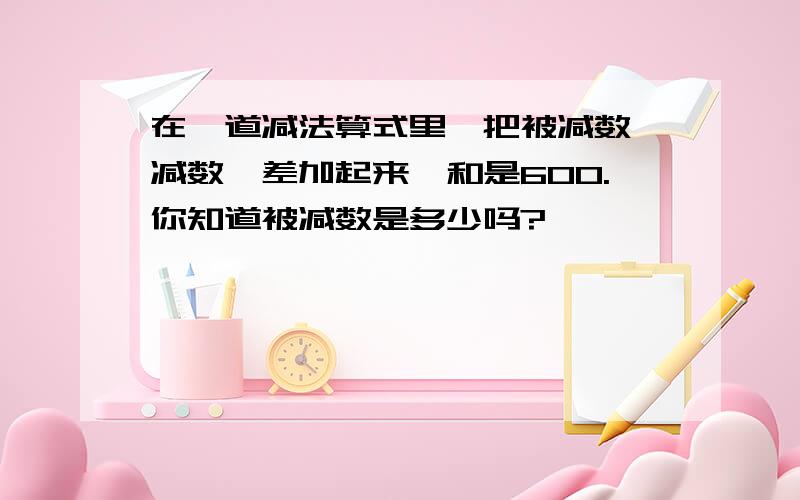 在一道减法算式里,把被减数、减数丶差加起来,和是600.你知道被减数是多少吗?