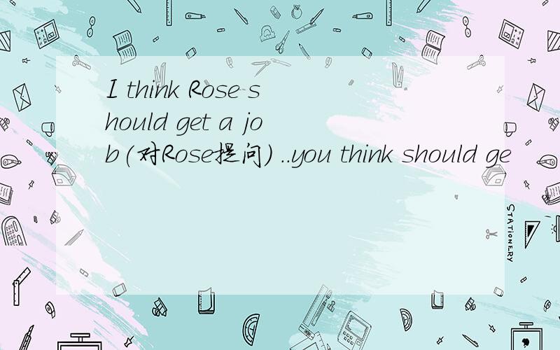 I think Rose should get a job(对Rose提问） ..you think should ge