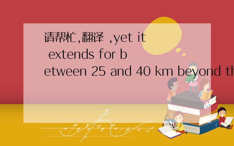 请帮忙,翻译 ,yet it extends for between 25 and 40 km beyond the c
