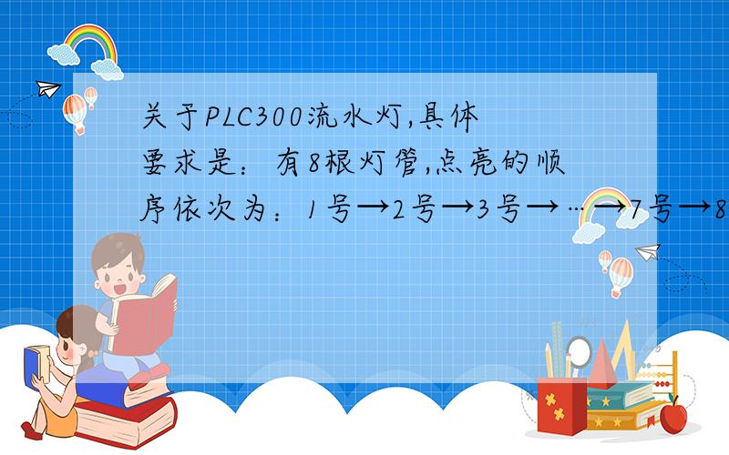 关于PLC300流水灯,具体要求是：有8根灯管,点亮的顺序依次为：1号→2号→3号→…→7号→8号,时间间隔为1