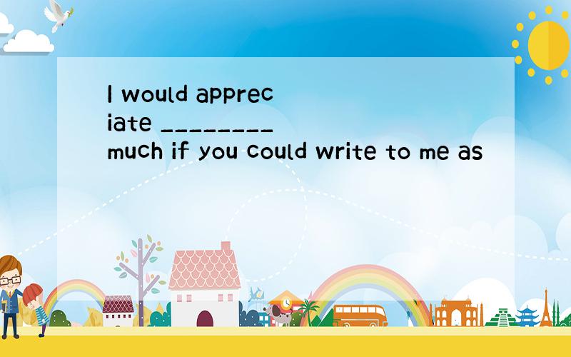 I would appreciate ________ much if you could write to me as