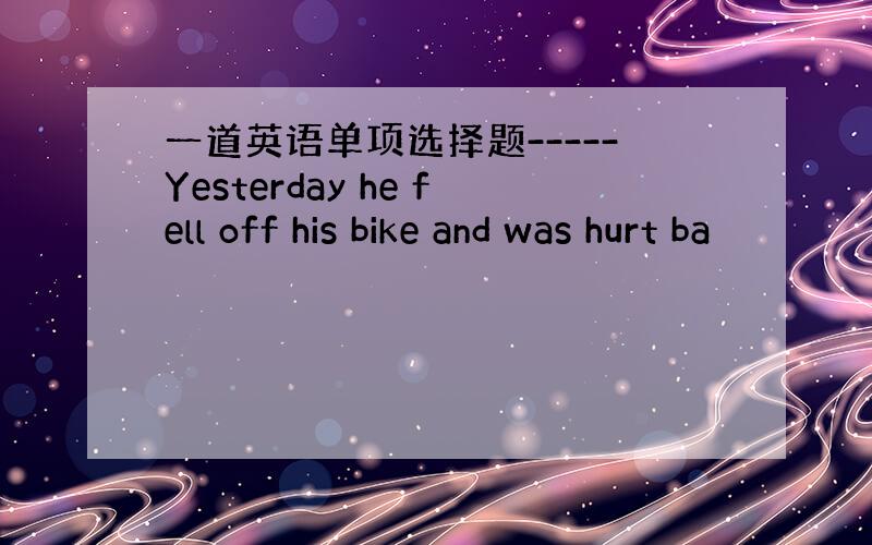 一道英语单项选择题-----Yesterday he fell off his bike and was hurt ba