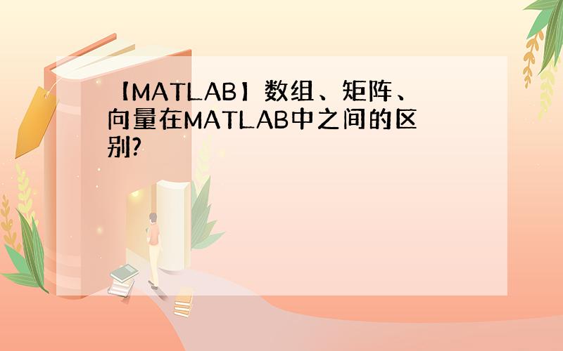 【MATLAB】数组、矩阵、向量在MATLAB中之间的区别?