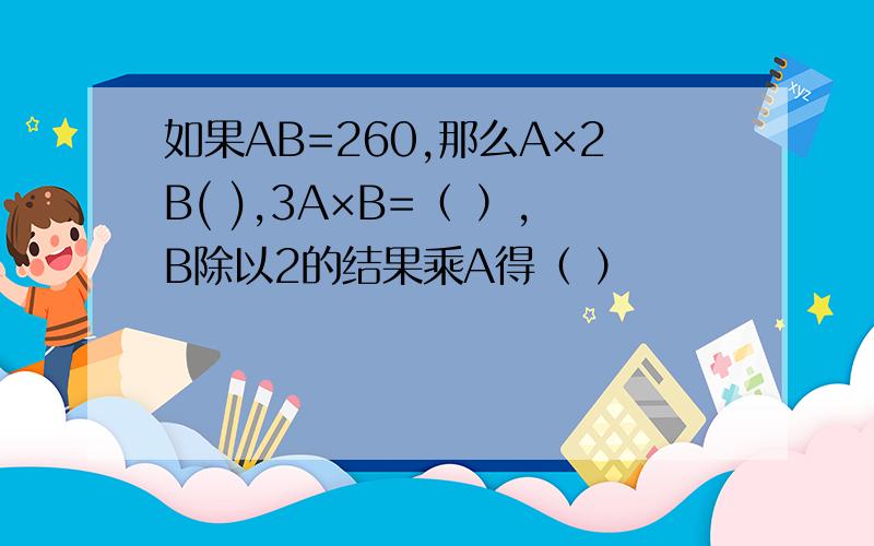 如果AB=260,那么A×2B( ),3A×B=（ ）,B除以2的结果乘A得（ ）