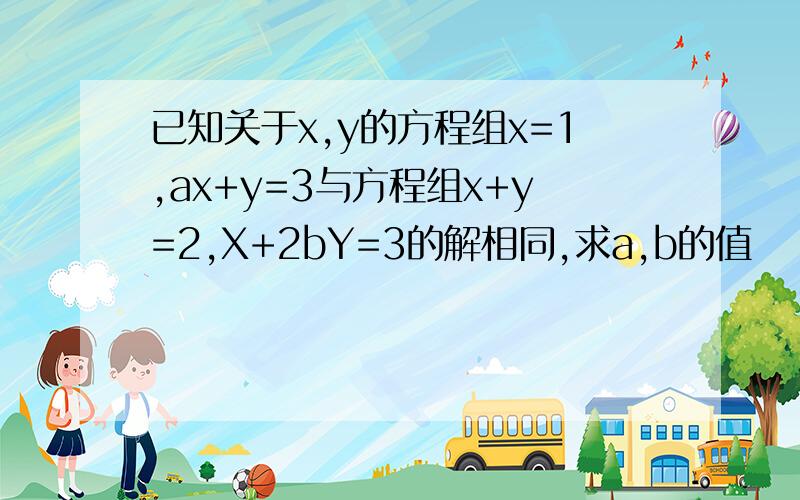 已知关于x,y的方程组x=1,ax+y=3与方程组x+y=2,X+2bY=3的解相同,求a,b的值