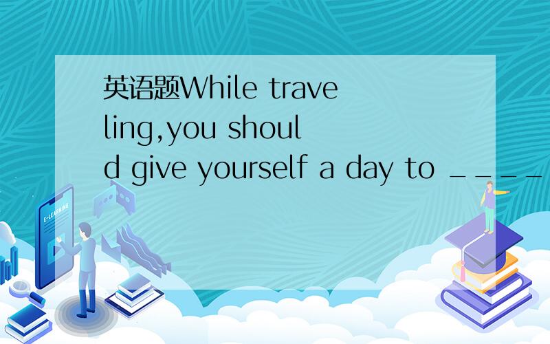 英语题While traveling,you should give yourself a day to ______