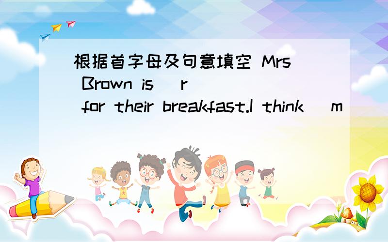 根据首字母及句意填空 Mrs Brown is (r ) for their breakfast.I think (m