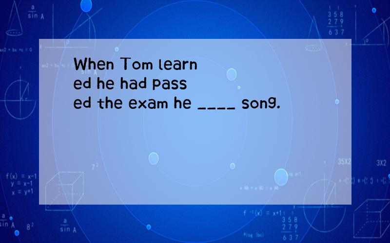 When Tom learned he had passed the exam he ____ song.
