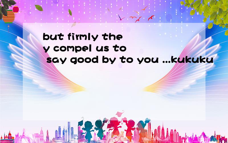 but firmly they compel us to say good by to you ...kukuku