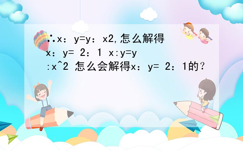∴x：y=y：x2,怎么解得x：y= 2：1 x:y=y:x^2 怎么会解得x：y= 2：1的？