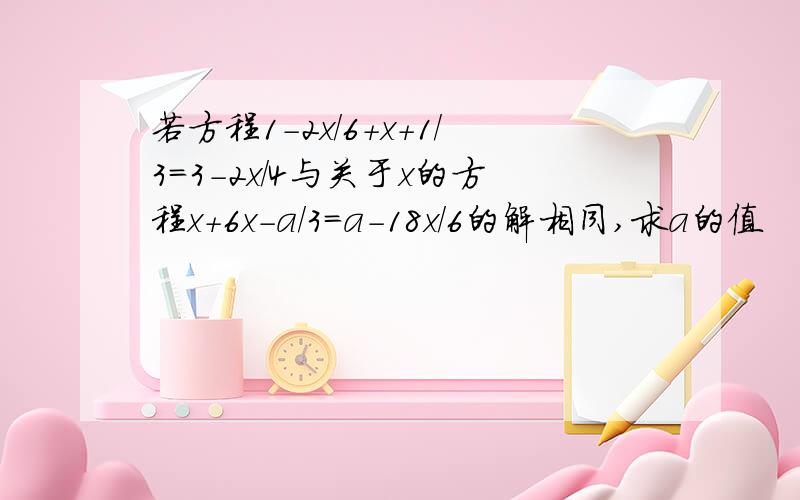 若方程1-2x/6+x+1/3=3-2x/4与关于x的方程x+6x-a/3=a-18x/6的解相同,求a的值