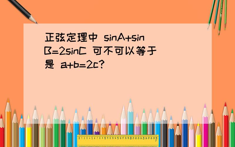 正弦定理中 sinA+sinB=2sinC 可不可以等于是 a+b=2c?