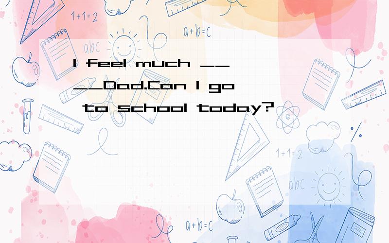 I feel much ____Dad.Can I go to school today?