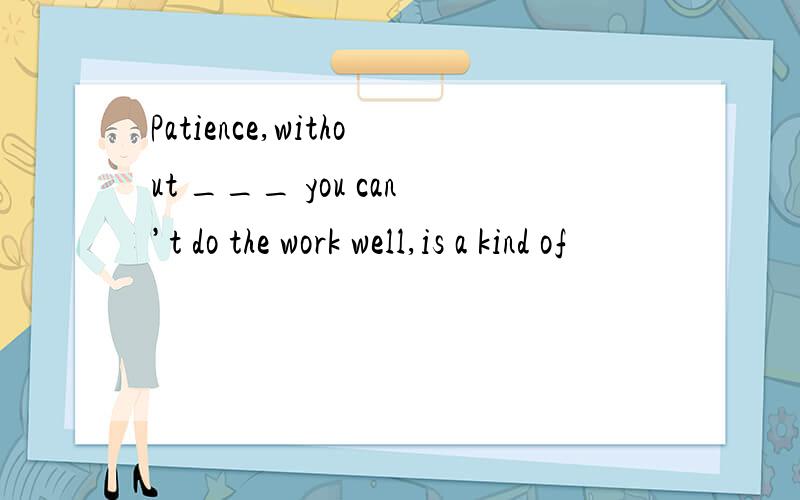 Patience,without ___ you can’t do the work well,is a kind of