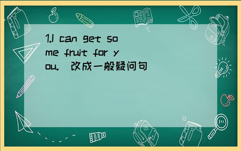 1.I can get some fruit for you.(改成一般疑问句)