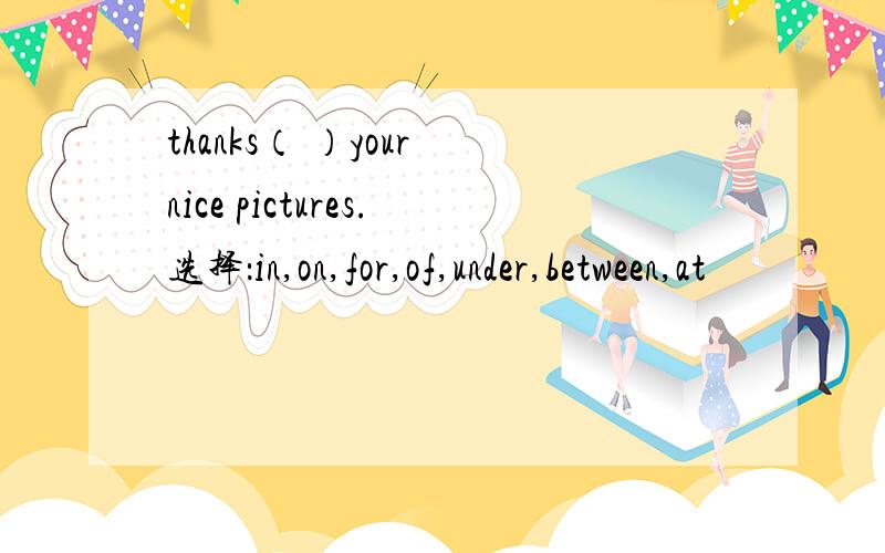 thanks（ ）your nice pictures.选择：in,on,for,of,under,between,at