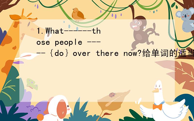 1.What------those people -----｛do｝over there now?给单词的适当形式填空