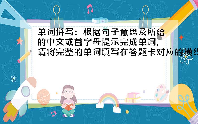 单词拼写：根据句子意思及所给的中文或首字母提示完成单词，请将完整的单词填写在答题卡对应的横线上。每空只能填一词。
