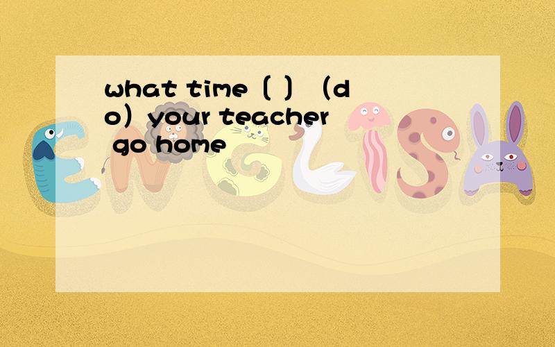 what time〔 〕（do）your teacher go home