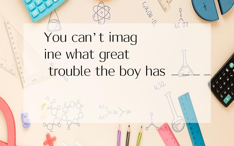 You can’t imagine what great trouble the boy has ______his f