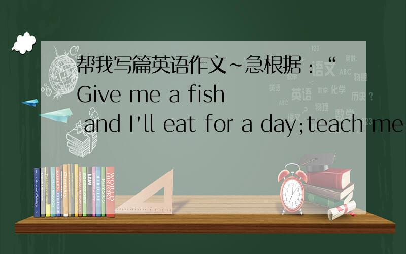 帮我写篇英语作文~急根据：“Give me a fish and I'll eat for a day;teach me