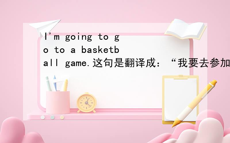 I'm going to go to a basketball game.这句是翻译成：“我要去参加比赛.”还是：“我要