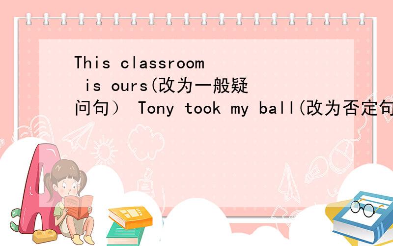 This classroom is ours(改为一般疑问句） Tony took my ball(改为否定句）