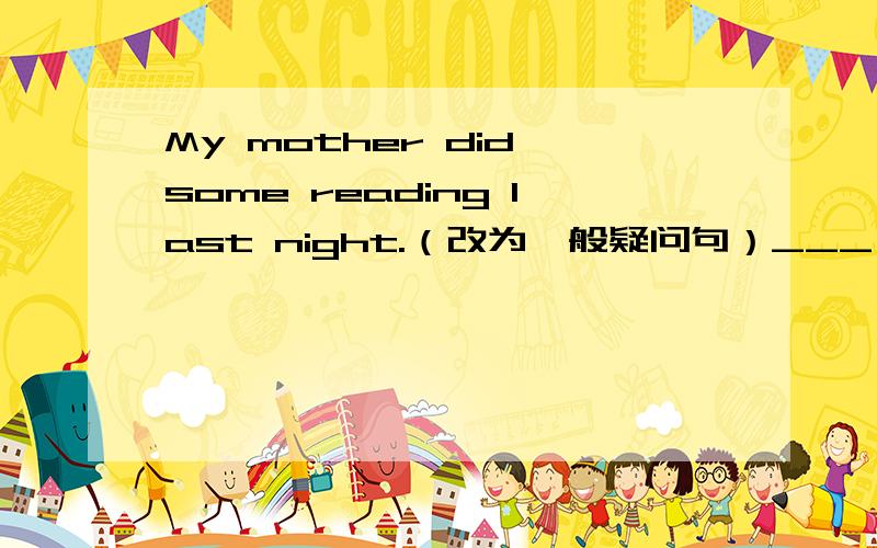My mother did some reading last night.（改为一般疑问句）___ your moth
